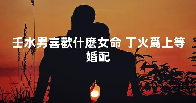 壬水男喜歡什麽女命 丁火爲上等婚配